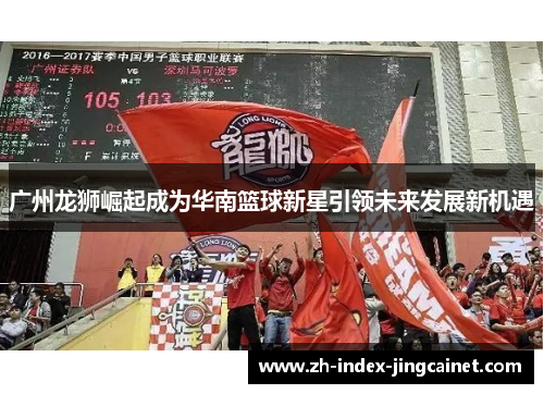广州龙狮崛起成为华南篮球新星引领未来发展新机遇