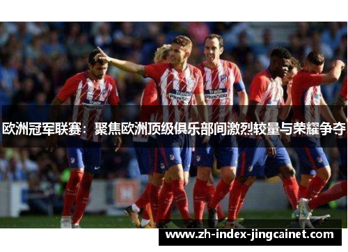 欧洲冠军联赛：聚焦欧洲顶级俱乐部间激烈较量与荣耀争夺