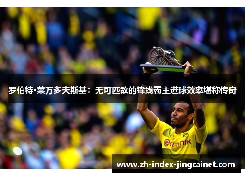 罗伯特·莱万多夫斯基：无可匹敌的锋线霸主进球效率堪称传奇