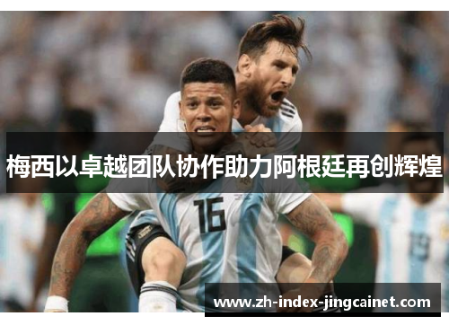 梅西以卓越团队协作助力阿根廷再创辉煌